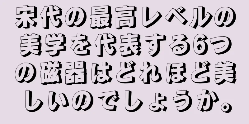 宋代の最高レベルの美学を代表する6つの磁器はどれほど美しいのでしょうか。