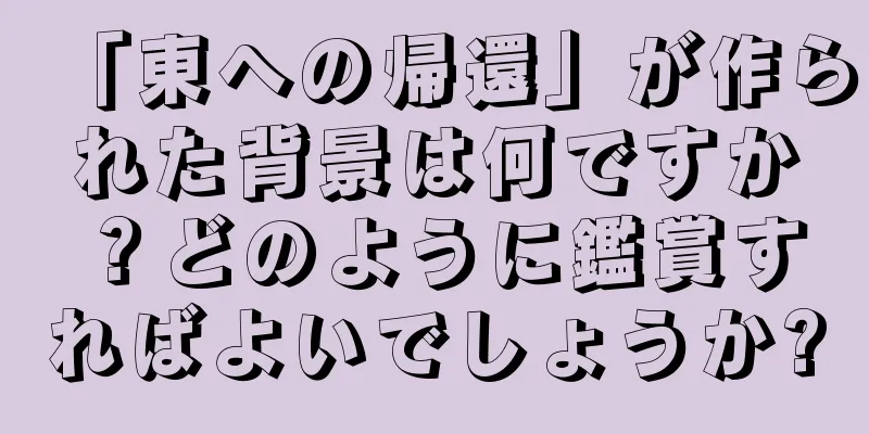 「東への帰還」が作られた背景は何ですか？どのように鑑賞すればよいでしょうか?