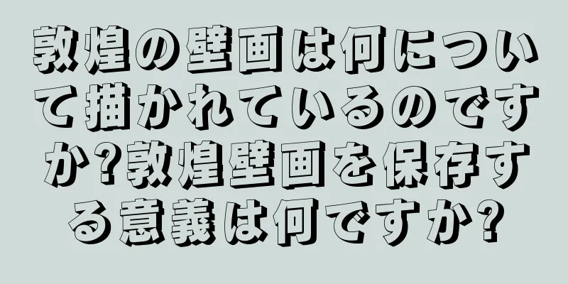 敦煌の壁画は何について描かれているのですか?敦煌壁画を保存する意義は何ですか?