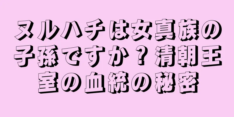 ヌルハチは女真族の子孫ですか？清朝王室の血統の秘密