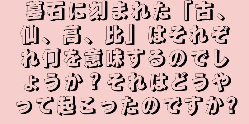 墓石に刻まれた「古、仙、高、比」はそれぞれ何を意味するのでしょうか？それはどうやって起こったのですか?