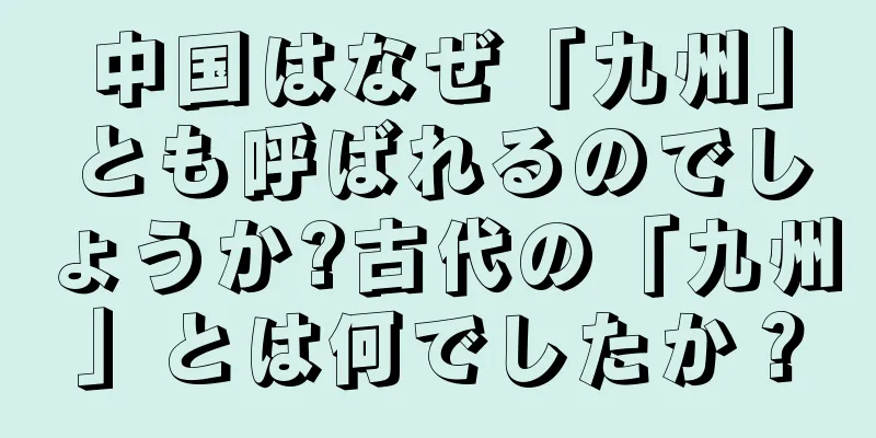 中国はなぜ「九州」とも呼ばれるのでしょうか?古代の「九州」とは何でしたか？