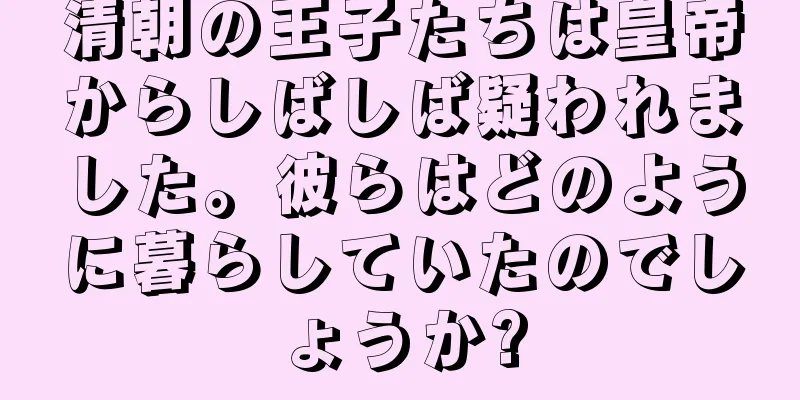 清朝の王子たちは皇帝からしばしば疑われました。彼らはどのように暮らしていたのでしょうか?