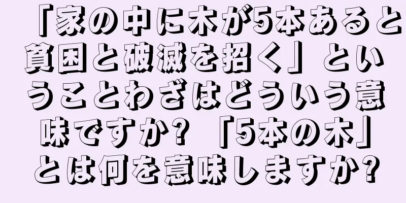 「家の中に木が5本あると貧困と破滅を招く」ということわざはどういう意味ですか? 「5本の木」とは何を意味しますか?
