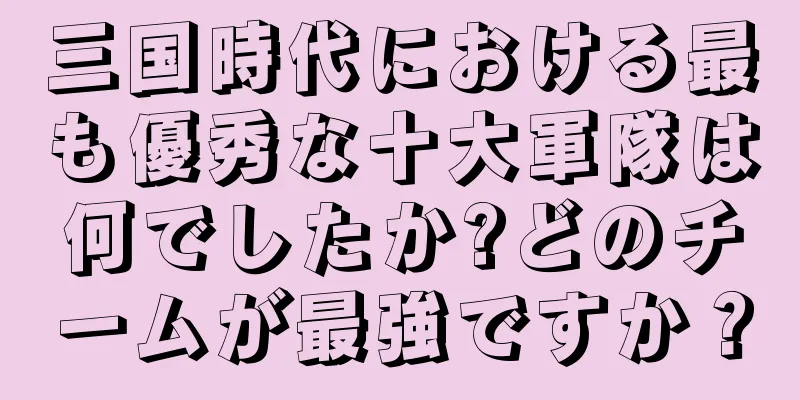三国時代における最も優秀な十大軍隊は何でしたか?どのチームが最強ですか？