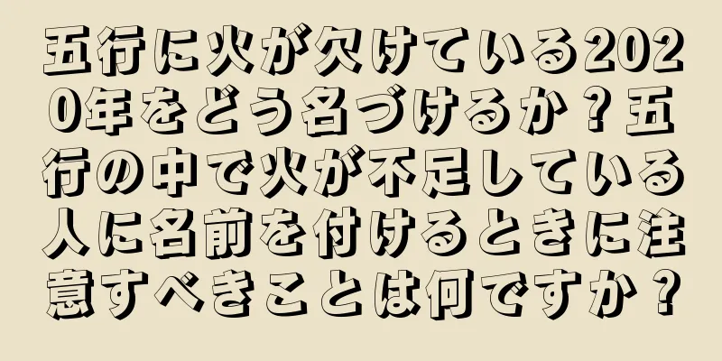 五行に火が欠けている2020年をどう名づけるか？五行の中で火が不足している人に名前を付けるときに注意すべきことは何ですか？