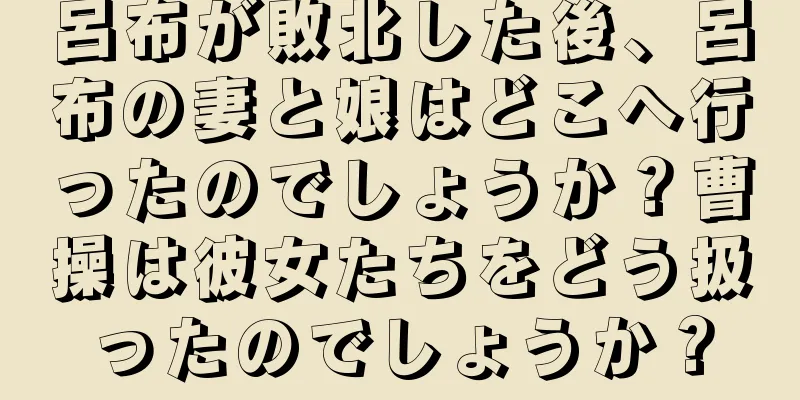 呂布が敗北した後、呂布の妻と娘はどこへ行ったのでしょうか？曹操は彼女たちをどう扱ったのでしょうか？