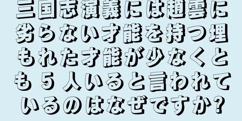 三国志演義には趙雲に劣らない才能を持つ埋もれた才能が少なくとも 5 人いると言われているのはなぜですか?