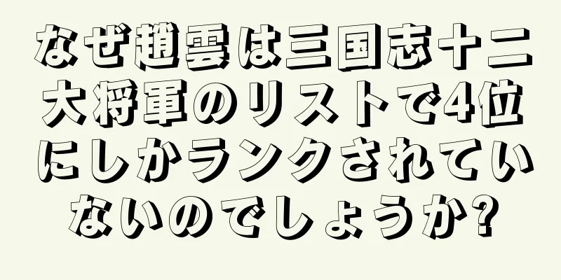なぜ趙雲は三国志十二大将軍のリストで4位にしかランクされていないのでしょうか?