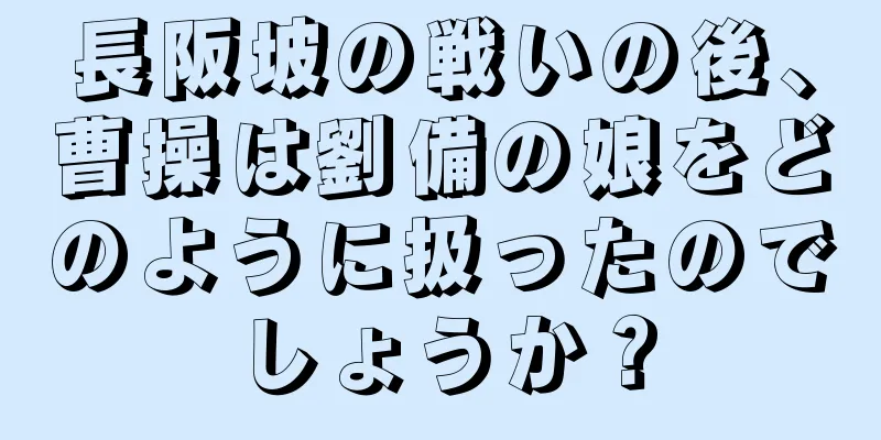 長阪坡の戦いの後、曹操は劉備の娘をどのように扱ったのでしょうか？