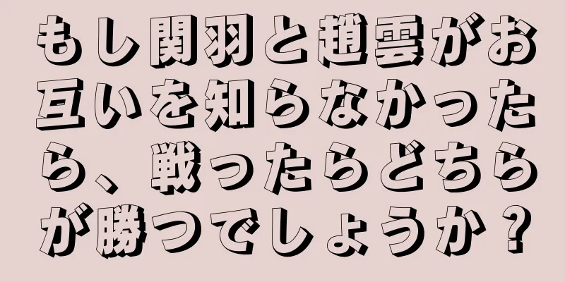 もし関羽と趙雲がお互いを知らなかったら、戦ったらどちらが勝つでしょうか？