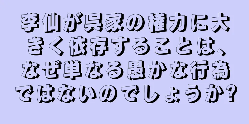 李仙が呉家の権力に大きく依存することは、なぜ単なる愚かな行為ではないのでしょうか?