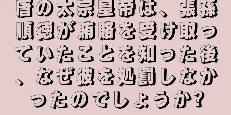 唐の太宗皇帝は、張孫順徳が賄賂を受け取っていたことを知った後、なぜ彼を処罰しなかったのでしょうか?