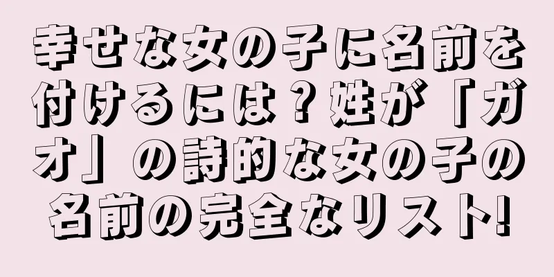 幸せな女の子に名前を付けるには？姓が「ガオ」の詩的な女の子の名前の完全なリスト!