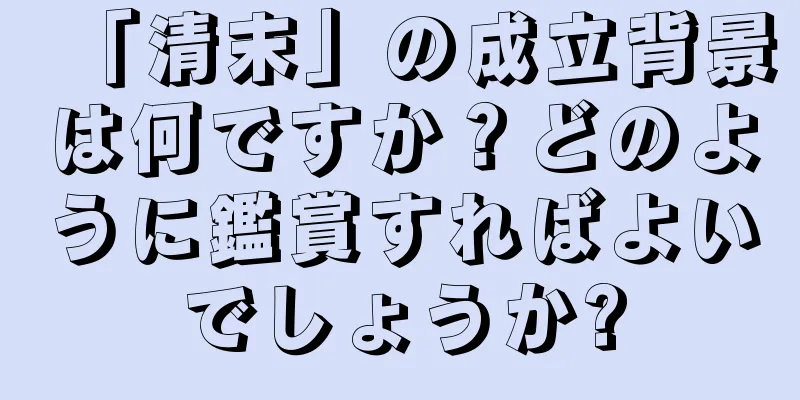 「清末」の成立背景は何ですか？どのように鑑賞すればよいでしょうか?