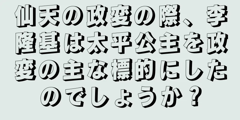 仙天の政変の際、李隆基は太平公主を政変の主な標的にしたのでしょうか？
