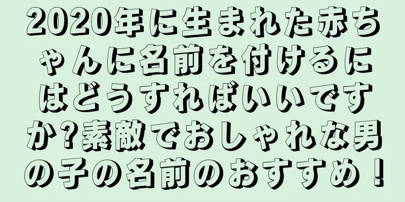 2020年に生まれた赤ちゃんに名前を付けるにはどうすればいいですか?素敵でおしゃれな男の子の名前のおすすめ！