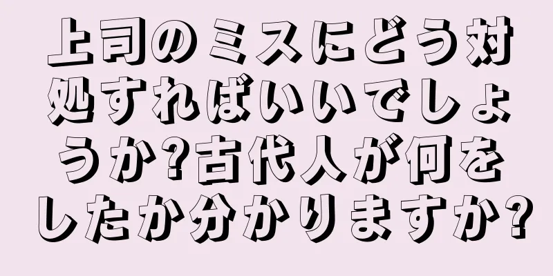 上司のミスにどう対処すればいいでしょうか?古代人が何をしたか分かりますか?