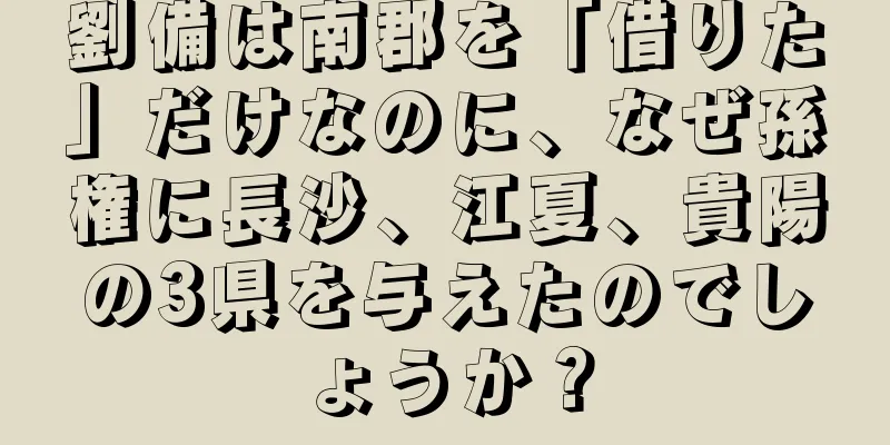 劉備は南郡を「借りた」だけなのに、なぜ孫権に長沙、江夏、貴陽の3県を与えたのでしょうか？