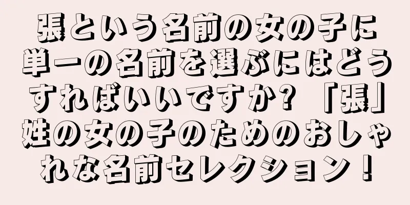 張という名前の女の子に単一の名前を選ぶにはどうすればいいですか? 「張」姓の女の子のためのおしゃれな名前セレクション！