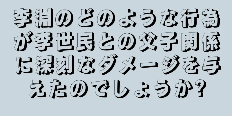 李淵のどのような行為が李世民との父子関係に深刻なダメージを与えたのでしょうか?
