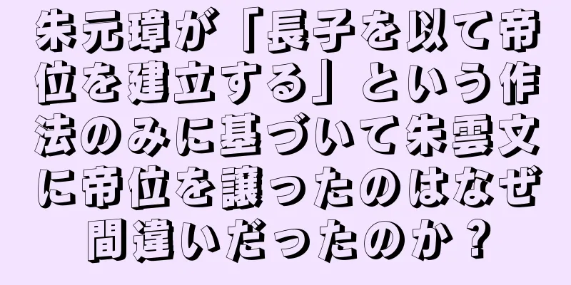 朱元璋が「長子を以て帝位を建立する」という作法のみに基づいて朱雲文に帝位を譲ったのはなぜ間違いだったのか？