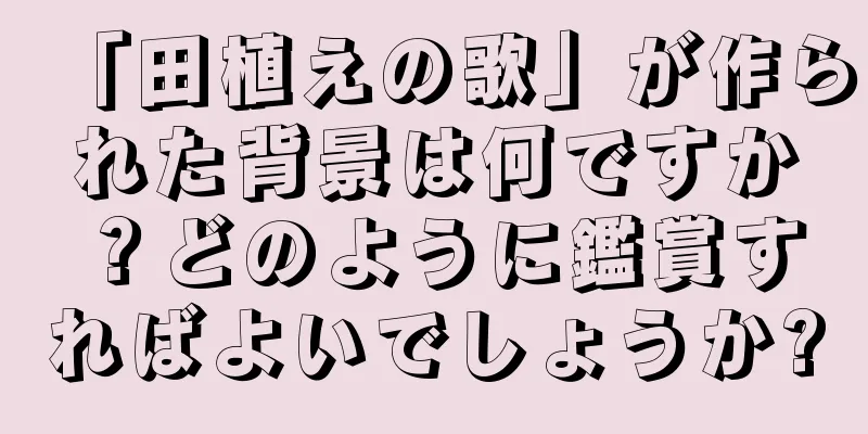 「田植えの歌」が作られた背景は何ですか？どのように鑑賞すればよいでしょうか?