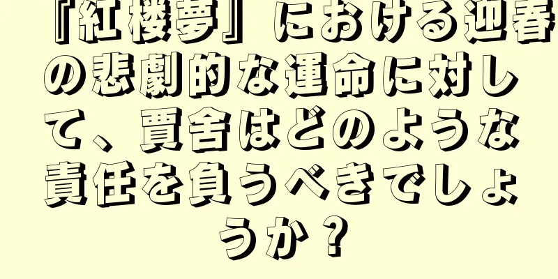 『紅楼夢』における迎春の悲劇的な運命に対して、賈舍はどのような責任を負うべきでしょうか？