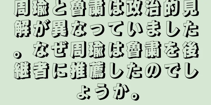 周瑜と魯粛は政治的見解が異なっていました。なぜ周瑜は魯粛を後継者に推薦したのでしょうか。