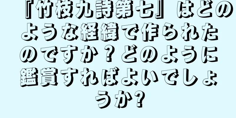 『竹枝九詩第七』はどのような経緯で作られたのですか？どのように鑑賞すればよいでしょうか?
