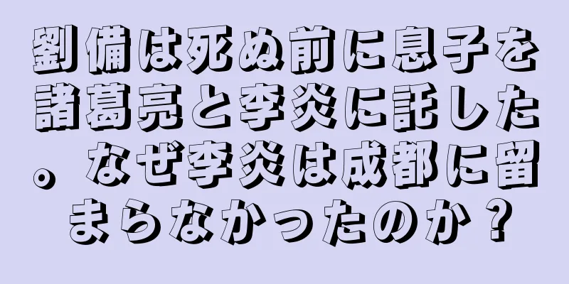 劉備は死ぬ前に息子を諸葛亮と李炎に託した。なぜ李炎は成都に留まらなかったのか？