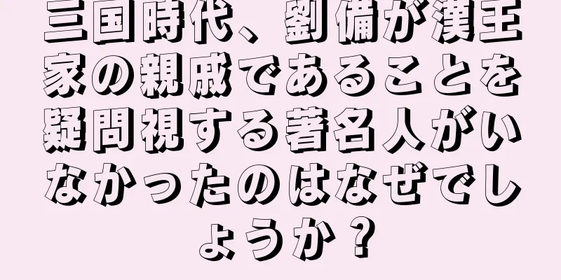 三国時代、劉備が漢王家の親戚であることを疑問視する著名人がいなかったのはなぜでしょうか？