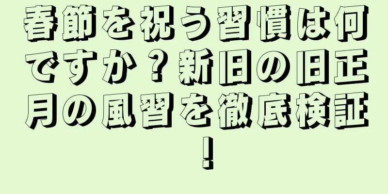 春節を祝う習慣は何ですか？新旧の旧正月の風習を徹底検証！