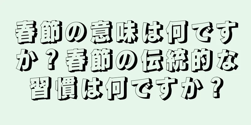 春節の意味は何ですか？春節の伝統的な習慣は何ですか？