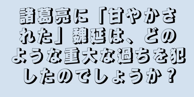 諸葛亮に「甘やかされた」魏延は、どのような重大な過ちを犯したのでしょうか？