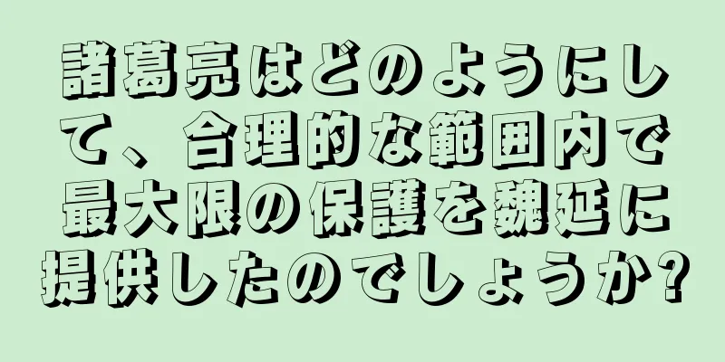 諸葛亮はどのようにして、合理的な範囲内で最大限の保護を魏延に提供したのでしょうか?