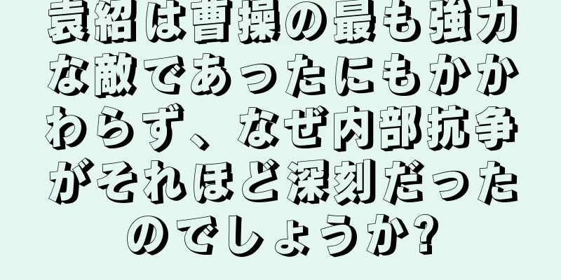 袁紹は曹操の最も強力な敵であったにもかかわらず、なぜ内部抗争がそれほど深刻だったのでしょうか?