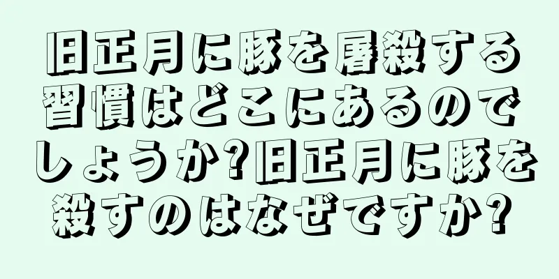 旧正月に豚を屠殺する習慣はどこにあるのでしょうか?旧正月に豚を殺すのはなぜですか?