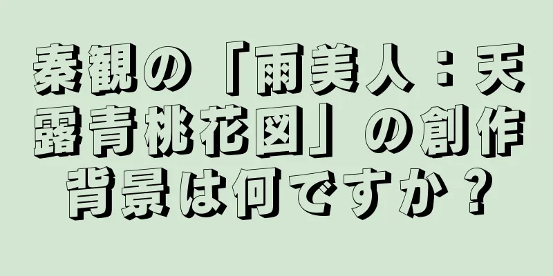 秦観の「雨美人：天露青桃花図」の創作背景は何ですか？