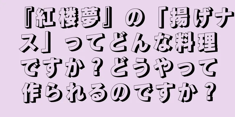 『紅楼夢』の「揚げナス」ってどんな料理ですか？どうやって作られるのですか？