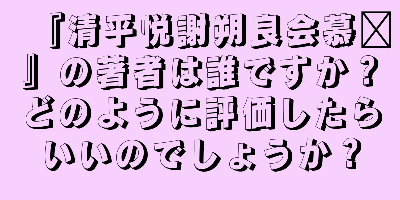 『清平悦謝朔良会慕歷』の著者は誰ですか？どのように評価したらいいのでしょうか？