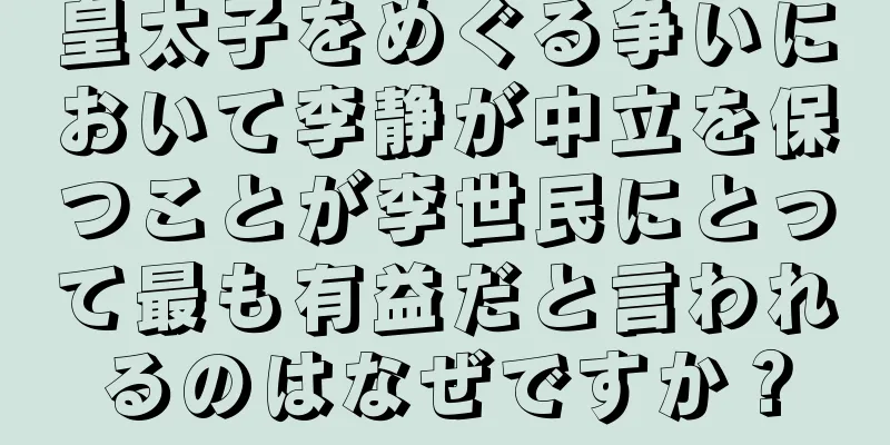 皇太子をめぐる争いにおいて李静が中立を保つことが李世民にとって最も有益だと言われるのはなぜですか？