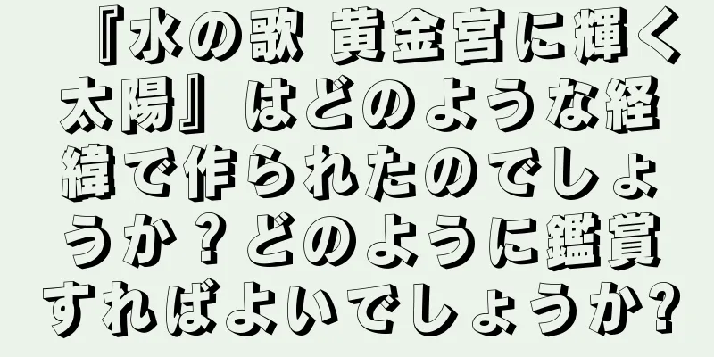 『水の歌 黄金宮に輝く太陽』はどのような経緯で作られたのでしょうか？どのように鑑賞すればよいでしょうか?