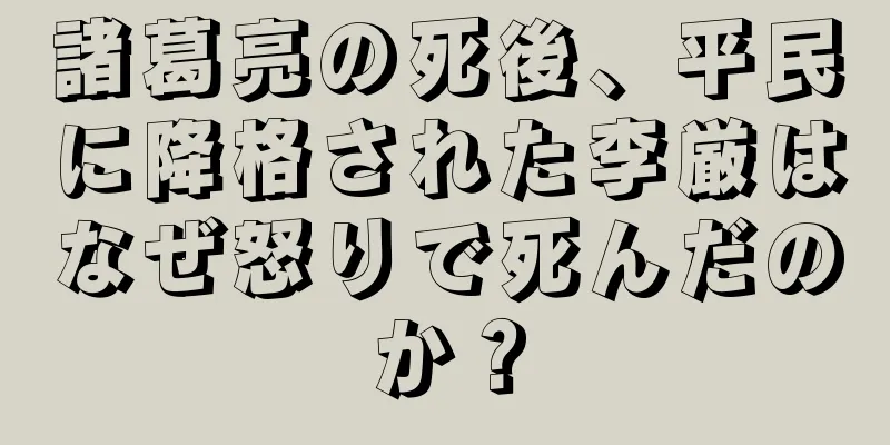 諸葛亮の死後、平民に降格された李厳はなぜ怒りで死んだのか？
