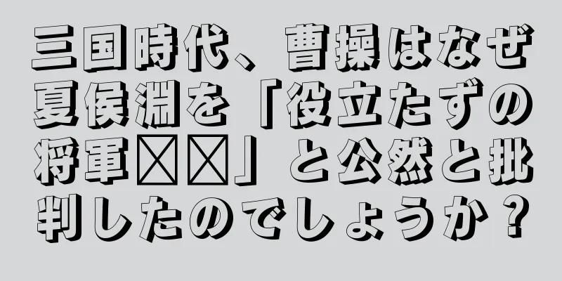 三国時代、曹操はなぜ夏侯淵を「役立たずの将軍​​」と公然と批判したのでしょうか？