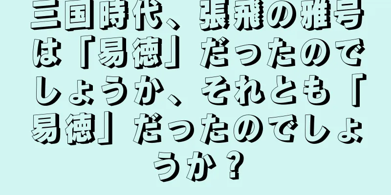 三国時代、張飛の雅号は「易徳」だったのでしょうか、それとも「易徳」だったのでしょうか？