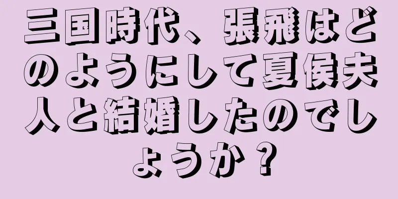 三国時代、張飛はどのようにして夏侯夫人と結婚したのでしょうか？