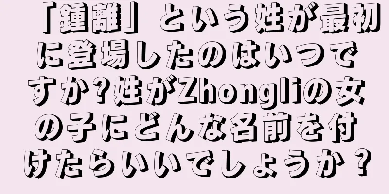 「鍾離」という姓が最初に登場したのはいつですか?姓がZhongliの女の子にどんな名前を付けたらいいでしょうか？