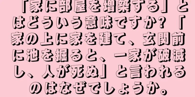「家に部屋を増築する」とはどういう意味ですか? 「家の上に家を建て、玄関前に池を掘ると、一家が破滅し、人が死ぬ」と言われるのはなぜでしょうか。
