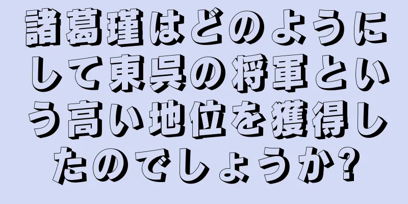 諸葛瑾はどのようにして東呉の将軍という高い地位を獲得したのでしょうか?